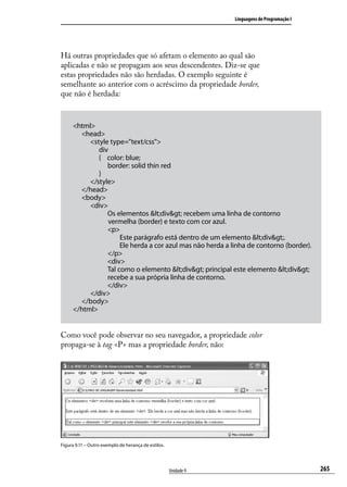 Linguagens de Programação I




Há outras propriedades que só afetam o elemento ao qual são
aplicadas e não se propagam aos seus descendentes. Diz-se que
estas propriedades não são herdadas. O exemplo seguinte é
semelhante ao anterior com o acréscimo da propriedade border,
que não é herdada:



     <html>
       <head>
          <style type=”text/css”>
             div
             { color: blue;
                border: solid thin red
             }
          </style>
       </head>
       <body>
          <div>
                Os elementos <div> recebem uma linha de contorno
     	          vermelha (border) e texto com cor azul.
                <p>
                     Este parágrafo está dentro de um elemento <div>.
                     Ele herda a cor azul mas não herda a linha de contorno (border).
                </p>
                <div>
                Tal como o elemento <div> principal este elemento <div>
                recebe a sua própria linha de contorno.
                </div>
          </div>
       </body>
     </html>


Como você pode observar no seu navegador, a propriedade color
propaga-se à tag <P> mas a propriedade border, não:




Figura 9.11 – Outro exemplo de herança de estilos.




                                                     Unidade 9                                 265
 