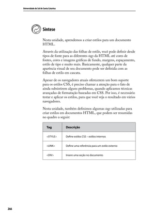 Universidade do Sul de Santa Catarina




                            Síntese

                            Nesta unidade, aprendemos a criar estilos para um documento
                            HTML.

                            Através da utilização das folhas de estilo, você pode definir desde
                            tipos de fonte para as diferentes tags da HTML até cores de
                            fontes, cores e imagens gráficas de fundo, margens, espaçamento,
                            estilo de tipo e muito mais. Basicamente, qualquer parte da
                            aparência visual de seu documento pode ser definida com as
                            folhas de estilo em cascata.

                            Apesar de os navegadores atuais oferecerem um bom suporte
                            para os estilos CSS, é preciso chamar a atenção para o fato de
                            ainda subsistirem alguns problemas, quando aplicamos técnicas
                            avançadas de formatação baseadas em CSS. Por isso, é necessário
                            testar e aplicar os estilos, para que você veja o resultado em vários
                            navegadores.

                            Nesta unidade, também definimos algumas tags utilizadas para
                            criar estilos em documentos HTML, que podem ser resumidas
                            no quadro a seguir:

                                Tag           Descrição

                                <STYLE>       Define estilos CSS – estilos internos


                                <LINK>        Define uma referência para um estilo externo


                                <DIV>         Insere uma seção no documento




266
 