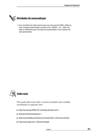 Linguagens de Programação I




Atividades de autoavaliação

1. Crie uma folha de estilo externa para seu documento HTML. Utilize as
   mais variadas propriedades em tags como <BODY>, <P>, <DIV> etc.
   Veja as referências para consultar as propriedades e seus valores em
   sites apropriados.




Saiba mais

Você pode saber mais sobre o assunto estudado nesta unidade,
consultando os seguintes sites:

„„ <http://www.w3.org/TR/REC-CSS1>(Cascading style sheets, level 1)

„„ <http://pt-br.html.net/tutorials/css/>

„„ <http://www.htmlhelp.com/reference/css/structure.html> (CSS structure and rules)

„„ <http://www.maujor.com/> (CSS para web design)




                                               Unidade 9                                                 267
 