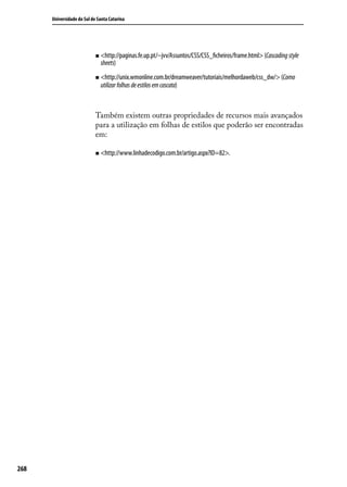 Universidade do Sul de Santa Catarina




                            „„ <http://paginas.fe.up.pt/~jvv/Assuntos/CSS/CSS_ficheiros/frame.html> (Cascading style
                              sheets)
                            „„ <http://unix.wmonline.com.br/dreamweaver/tutoriais/melhordaweb/css_dw/> (Como
                              utilizar folhas de estilos em cascata)



                            Também existem outras propriedades de recursos mais avançados
                            para a utilização em folhas de estilos que poderão ser encontradas
                            em:

                            „„ <http://www.linhadecodigo.com.br/artigo.aspx?ID=82>.




268
 