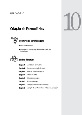 unidade 10




Criação de Formulários

      Objetivos de aprendizagem
      „„ Criar um formulário.


      „„ Aprender os elementos básicos de entrada dos
       formulários.




      Seções de estudo
      Seção 1 Criando um formulário
      Seção 2 Campos de entrada de texto
      Seção 3 Seleções e listas de opções
      Seção 4 Botões de rádio
      Seção 5 Caixas de validação
      Seção 6 O botão de envio
      Seção 7 Exemplo completo de formulário
      Seção 8 Exemplo de um formulário utilizando Javascript
 