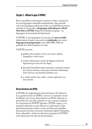 Linguagens de Programação I




Seção 3 - Afinal o que é HTML? 
Para você publicar informações acessíveis a todos, você precisa
de uma linguagem entendida mundialmente, algo parecido
com uma linguagem padrão que todos os computadores possam
entender. Como já dito, a linguagem utilizada para a World
Wide Web é a HTML (HyperText Markup Language – ou
linguagem de formatação de hipertexto). 

O HTML é uma linguagem de marcação de texto ou dado
relativamente simples e que pode ser combinado com outras
linguagens de programação como: JSP, PHP, ASP, etc;
podendo dar efeito dinâmico aos sites.

O HTML permite:

     „„   publicar documentos on-line com texto, tabelas,
          fotografias e muito mais;

     „„   receber informações através de ligações (links) de
          hipertexto por meio de um clique;

     „„   desenhar formulários para transações comerciais através
          de serviços remotos, como para encontrar informação,
          fazer reservas, encomendar produtos, etc.;

     „„   e, ainda, incluir som, vídeo e muitas aplicações nos
          documentos.



Breve histórico do HTML
O HTML foi originalmente desenvolvido por Tim Berners-
Lee, quando estava no CERN, e tornou-se conhecido através
do Mosaic, um browser desenvolvido em NCSA. Durante os
primórdios dos anos 90, expandiu-se com a enorme explosão
do crescimento da WWW. Quando o HTML surgiu, a sua
principal utilização era para descrever a informação, sendo
predominantemente usado no meio científico para partilhar
documentos de forma universal e facilmente legível. Parágrafos,
listas, cabeçalhos, títulos (os elementos principais do HTML)
eram ideais para este tipo de documentação.



                                    Unidade 1                                           27
 