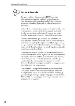 Universidade do Sul de Santa Catarina




                            Para início de estudo
                            Até agora você viu a forma na qual o HTML mostra a
                            informação, essencialmente mediante o texto, imagens e
                            links. Até então, os leitores estão sentados lendo as páginas,
                            percorrendo vínculos e absorvendo as informações que você
                            apresentou.

                            Os formulários mudam inteiramente essa situação. O leitor passa
                            a interagir com o seu site através de uma grande quantidade
                            de ações que se podem realizar na web: comprar um artigo,
                            preencher uma enquete, enviar um comentário ao autor, etc.

                            Você viu, anteriormente, que podemos, por intermédio dos
                            links, entrar em contato diretamente com um correio eletrônico.
                            Entretanto esta opção pode ser pouco versátil em alguns casos,
                            se o que desejamos é que o leitor nos envie uma informação bem
                            precisa através da página criada por você. Isto pode ser realizado
                            por meio do uso de formulários.

                            Os formulários são estas famosas caixas de texto e botões que
                            podemos encontrar em muitas páginas web. São muito utilizados
                            para realizar buscas ou também para introduzir dados pessoais,
                            por exemplo, em sites de comércio eletrônico. Os dados que
                            o usuário introduz nestes campos são enviados ao correio
                            eletrônico do administrador pelo formulário, ou são processados
                            automaticamente por um programa.

                            Usando HTML, você pode unicamente enviar o formulário
                            a um correio eletrônico. Se quiser processá-lo por intermédio
                            de um programa, a coisa pode ser um pouco mais complexa, já
                            que você terá que empregar algumas linguagens para web como
                            ASP ou PHP, por exemplo, que permitirá, entre outras coisas, o
                            tratamento de formulários.




270
 