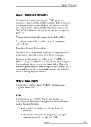Linguagens de Programação I




Seção 1 - Criando um formulário
Um formulário é uma seção da página HTML que contém
elementos os quais permitem ao leitor introduzir dados numéricos,
textos curtos, textos extensos, selecionar elementos em uma lista
com várias escolhas, responder facilmente com respostas do tipo
“sim” ou “não”, selecionar rapidamente uma opção em um pequeno
grupo, etc.

Nesta unidade, você aprenderá a criar layouts do formulário

A criação de um formulário envolve, em geral, duas etapas
independentes:

1) a criação do layout do formulário;

2) a criação de um programa de script no servidor para processar
as informações que você obtém a partir de um formulário.

Para criar um formulário, você utiliza as tags <FORM>...</
FORM>. A tag <FORM> por si só não faz com que o navegador
desenhe algo na página nem permite inserir dados. Ela contém
elementos que recolhem os dados (campos de texto, botões, etc.) e
possui atributos que dizem ao navegador como e para onde deve
enviar os dados para processamento.



Atributos da tag <FORM>
Acompanhe os atributos da tag <FORM>, utilizados para a
criação de formulários.


ACTION
Este atributo da tag <FORM> define o tipo de ação a ser
realizado com o formulário. Como já comentado anteriormente,
existem duas possibilidades:

      „„   o formulário é enviado a um endereço de correio
           eletrônico;

      „„   o formulário é enviado a um programa ou script que
           processa seu conteúdo, ou seja, uma URL.

                                    Unidade 10                                        271
 