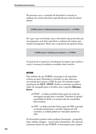 Universidade do Sul de Santa Catarina




                            No primeiro caso, o conteúdo do formulário é enviado ao
                            endereço de correio eletrônico especificado por meio da sintaxe
                            abaixo:



                                   <FORM action=”mailto:endereço@correio.com”>...</FORM>



                            Se o que o que você deseja é que o formulário seja processado por
                            um programa, você deve especificar o endereço do arquivo que
                            contém tal programa. Neste caso, a tag ficaria da seguinte forma:



                                          <FORM action=”endereço do arquivo”>...</FORM>



                            A maneira de se expressar a localização do arquivo que contém o
                            script é a mesma já estudada na unidade sobre vínculos.


                            METHOD
                            Este atributo da tag <FORM> encarrega-se de especificar
                            a forma na qual o formulário é enviado, ou seja, seleciona
                            um método para acessar a URL de ação. Os métodos usados
                            atualmente são GET e POST. Ambos os métodos transferem
                            dados do navegador para o servidor, com a seguinte diferença
                            básica:

                                     „„   POST - os dados inseridos fazem parte do corpo da
                                          mensagem enviada para o servidor. Transfere-se grande
                                          quantidade de dados e os mesmos não são visualizados
                                          pelos usuários;

                                     „„   GET - os dados inseridos fazem parte da URL associada
                                          à consulta enviada para o servidor. Suporta até 128
                                          caracteres, e os dados podem ser vistos pelos usuários na
                                          URL.

                            Os formulários podem conter qualquer formatação - parágrafos,
                            listas, tabelas, imagens - exceto outros formulários. Em especial,
                            colocamos dentro da tag <FORM> as formatações para campos

272
 