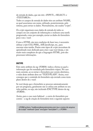 Linguagens de Programação I




de entrada de dados, que são três: <INPUT>, <SELECT> e
<TEXTAREA>.
Todos os campos de entrada de dados têm um atributo NAME,
ao qual associamos um nome, utilizado, posteriormente, pelo
sistema, para enviar os dados. Normalmente, são usados “scripts”.

Os scripts organizam esses dados de entrada de todos os
campos em um conjunto de informações e realizam uma tarefa
programada, como por exemplo, enviar os dados do formulário
para o seu e-mail.

Como a HTML não tem condições de fazer isso, é necessário
utilizar scripts CGI, PERL, ASP, JavaScript, etc., para
executar estas tarefas. Porém estes tipos de scripts necessitam de
aprendizado mais dedicado para criar o que você deseja, e são
muito mais complexos do que a linguagem HTML, pois eles
processam informações.


ENCTYPE
Este outro atributo da tag <FORM> indica a forma na qual a
informação que for mandada pelo formulário viajará. No caso
mais corrente, ao se enviar o formulário por correio eletrônico,
o valor deste atributo deve ser “TEXT/PLAIN”. Assim, você
consegue que o conteúdo do formulário seja enviado como texto
plano dentro do e-mail.

Se você deseja que o formulário se processe automaticamente
por um programa, geralmente não se utiliza este atributo no seu
valor padrão, ou seja, não incluindo ENCTYPE dentro da tag
<FORM>.

Assim, para o caso mais habitual - o envio do formulário por
correio - a tag de criação do formulário terá o seguinte aspecto:


  <FORM action=”mailto:endereço@correio.com (ou o nome do arquivo
  de script)” method=”post” enctype=”text/plain”>...</FORM>




                                   Unidade 10                                          273
 