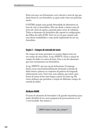 Universidade do Sul de Santa Catarina




                            Entre esta tag e seu fechamento, você colocará o resto de tags que
                            darão forma ao seu formulário, as quais serão vistas nas próximas
                            seções.

                            O HTML propõe uma grande diversidade de alternativas na
                            hora de criar os formulários. Elas vão desde a clássica caixa de
                            texto até a lista de opções, passando pelas caixas de validação.
                            Todos os elementos do formulário dão suporte às configurações
                            das folhas de estilo (CSS). Você vai ver em que consiste cada
                            uma destas modalidades e como pode implementá-las em seu
                            formulário.



                            Seção 2 – Campos de entrada de texto
                            Os campos de textos permitem ao usuário digitar texto em
                            um campo de única linha. A tag <INPUT> inicia a criação de
                            campos de dados ou caixas de texto. Esse é um dos elementos
                            que mais encontramos nos formulários.

                            A tag <INPUT> não tem tag de fechamento. O emprego
                            destas caixas está fundamentalmente destinado à tomada de
                            dados breves: palavras ou conjuntos de palavras de longitude
                            relativamente curta. Você verá, mais adiante, que existe outra
                            forma de tomar textos mais longos a partir de outra tag. Há
                            vários atributos que permitem a criação de diferentes campos de
                            entrada de dados.



                            Atributo NAME
                            O nome do elemento do formulário é de grande importância para
                            poder identificá-lo em nosso programa de processamento ou no
                            e-mail recebido. Sua sintaxe é:



                                              <INPUT name=”nome_do_campo”>




274
 