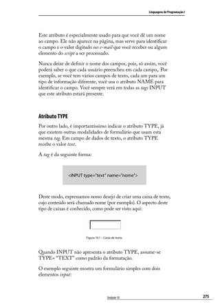 Linguagens de Programação I




Este atributo é especialmente usado para que você dê um nome
ao campo. Ele não aparece na página, mas serve para identificar
o campo e o valor digitado no e-mail que você receber ou algum
elemento do script a ser processado.

Nunca deixe de definir o nome dos campos, pois, só assim, você
poderá saber o que cada usuário preencheu em cada campo,. Por
exemplo, se você tem vários campos de texto, cada um para um
tipo de informação diferente, você usa o atributo NAME para
identificar o campo. Você sempre verá em todas as tags INPUT
que este atributo estará presente.



Atributo TYPE
Por outro lado, é importantíssimo indicar o atributo TYPE, já
que existem outras modalidades de formulário que usam esta
mesma tag. Em campo de dados de texto, o atributo TYPE
recebe o valor text.

A tag é da seguinte forma:



                <INPUT type=”text” name=”nome”>



Deste modo, expressamos nosso desejo de criar uma caixa de texto,
cujo conteúdo será chamado nome (por exemplo). O aspecto deste
tipo de caixas é conhecido, como pode ser visto aqui:




                        Figura 10.1 – Caixa de texto.



Quando INPUT não apresenta o atributo TYPE, assume-se
TYPE= “TEXT” como padrão da formatação.

O exemplo seguinte mostra um formulário simples com dois
elementos input:



                                        Unidade 10                                    275
 