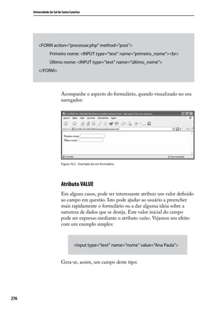 Universidade do Sul de Santa Catarina




          <FORM action=”processar.php” method=”post”>
                   Primeiro nome: <INPUT type=”text” name=”primeiro_nome”><br>
                   Último nome: <INPUT type=”text” name=”último_nome”>
          </FORM>




                            Acompanhe o aspecto do formulário, quando visualizado no seu
                            navegador:




                            Figura 10.2 – Exemplo de um formulário.




                            Atributo VALUE
                            Em alguns casos, pode ser interessante atribuir um valor definido
                            ao campo em questão. Isto pode ajudar ao usuário a preencher
                            mais rapidamente o formulário ou a dar alguma ideia sobre a
                            natureza de dados que se deseja. Este valor inicial do campo
                            pode ser expresso mediante o atributo value. Vejamos seu efeito
                            com um exemplo simples:



                                      <input type=”text” name=”nome” value=”Ana Paula”>


                            Gera-se, assim, um campo deste tipo:




276
 