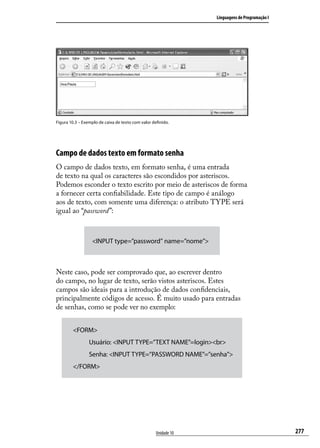 Linguagens de Programação I




Figura 10.3 – Exemplo de caixa de texto com valor definido.




Campo de dados texto em formato senha
O campo de dados texto, em formato senha, é uma entrada
de texto na qual os caracteres são escondidos por asteriscos.
Podemos esconder o texto escrito por meio de asteriscos de forma
a fornecer certa confiabilidade. Este tipo de campo é análogo
aos de texto, com somente uma diferença: o atributo TYPE será
igual ao “password ”:



                  <INPUT type=”password” name=”nome”>



Neste caso, pode ser comprovado que, ao escrever dentro
do campo, no lugar de texto, serão vistos asteriscos. Estes
campos são ideais para a introdução de dados confidenciais,
principalmente códigos de acesso. É muito usado para entradas
de senhas, como se pode ver no exemplo:


        <FORM>
                 Usuário: <INPUT TYPE=”TEXT NAME”=login><br>
                 Senha: <INPUT TYPE=”PASSWORD NAME”=”senha”>
        </FORM>




                                                    Unidade 10                                 277
 
