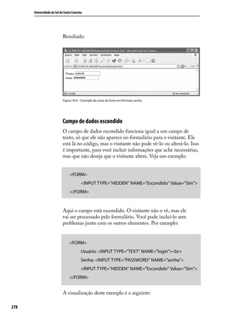 Universidade do Sul de Santa Catarina




                            Resultado:




                            Figura 10.4 – Exemplo de caixa de texto em formato senha.




                            Campo de dados escondido
                            O campo de dados escondido funciona igual a um campo de
                            texto, só que ele não aparece no formulário para o visitante. Ele
                            está lá no código, mas o visitante não pode vê-lo ou alterá-lo. Isso
                            é importante, para você incluir informações que ache necessárias,
                            mas que não deseja que o visitante altere. Veja um exemplo:


                                 <FORM>
                                          <INPUT TYPE=”HIDDEN” NAME=”Escondido” Value=”Sim”>
                                 </FORM>


                            Aqui o campo está escondido. O visitante não o vê, mas ele
                            vai ser processado pelo formulário. Você pode incluí-lo sem
                            problemas junto com os outros elementos. Por exemplo:


                                 <FORM>
                                          Usuário: <INPUT TYPE=”TEXT” NAME=”login”><br>
                                          Senha: <INPUT TYPE=”PASSWORD” NAME=”senha”>
                                          <INPUT TYPE=”HIDDEN” NAME=”Escondido” Value=”Sim”>
                                 </FORM>


                            A visualização deste exemplo é a seguinte:

278
 