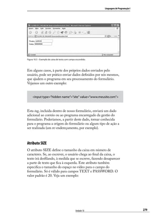 Linguagens de Programação I




Figura 10.5 – Exemplo de caixa de texto com campo escondido.




Em alguns casos, à parte dos próprios dados enviados pelo
usuário, pode ser prático enviar dados definidos por nós mesmos,
que ajudem o programa em seu processamento do formulário.
Vejamos um outro exemplo:


     <input type=”hidden name”=”site” value=”www.meusite.com”>



Esta tag, incluída dentro de nosso formulário, enviará um dado
adicional ao correio ou ao programa encarregado da gestão do
formulário. Poderíamos, a partir deste dado, tornar conhecida
para o programa a origem do formulário ou algum tipo de ação a
ser realizada (um re-endereçamento, por exemplo).



Atributo SIZE
O atributo SIZE define o tamanho da caixa em número de
caracteres. Se, ao escrever, o usuário chega ao final da caixa, o
texto irá desfilando, à medida que se escreve, fazendo desaparecer
a parte de texto que fica à esquerda. Este atributo também
especifica o tamanho do espaço no vídeo para o campo do
formulário. Só é válido para campos TEXT e PASSWORD. O
valor padrão é 20. Veja um exemplo:




                                                 Unidade 10                                  279
 