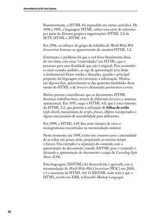 Universidade do Sul de Santa Catarina




                           Posteriormente, o HTML foi expandido em vários caminhos. De
                           1990 a 1995, a linguagem HTML sofreu uma série de extensões
                           por parte de diversos grupos e organizações: HTML 2.0 da
                           IETF, HTML+, HTML 3.0.

                           Em 1996, os esforços do grupo de trabalho do World Wide Web
                           Consortium levaram ao aparecimento do standard HTML 3.2.

                           Entretanto, o problema foi que a web ficou literalmente cheia
                           de sites feitos com essas “criatividades” em HTML, que o
                           puxaram para uma finalidade que não a original. Para acomodar
                           os mais variados pedidos, as tags de apresentação (cor, fonte
                           e alinhamento) foram usadas e abusadas, quando o principal
                           propósito da linguagem era estruturar a informação. Muitos,
                           em alguma fase, aproveitaram-se das aparentes facilidades desta
                           versão do HTML e de browsers demasiado permissivos a erros.

                           Muitas pessoas concordavam que os documentos HTML
                           deveriam trabalhar bem, através de diferentes browsers e sistemas
                           operacionais. Em 1997, surge o HTML 4.0, que é uma extensão
                           do HTML 3.2, que permite a utilização de folhas de estilo
                           (style sheets), mecanismos de scripts, frames, objetos incorporados e
                           alguns mecanismos de acessibilidade para deficientes.

                           Em 1999, o HTML 4.01 fixa certo número de erros e
                           incongruências encontrados na recomendação anterior.

                           Neste momento, em 1999, existe um consenso para a necessidade
                           de se voltar um pouco atrás, preparando ao mesmo tempo
                           o futuro. Um exemplo é a separação do conteúdo com a
                           apresentação do documento, usando XHTML para o conteúdo e
                           deixando a apresentação do documento a cargo de Cascading Style
                           Sheets (CSS).

                           Esta linguagem (XHTML) foi desenvolvida e aprovada com a
                           recomendação do World Wide Web Consortium (W3C) em 2000,
                           e é a sucessora do HTML 4.0. O XHTML nada mais é que o
                           HTML escrito em XML (eXtensible Markup Language).




28
 