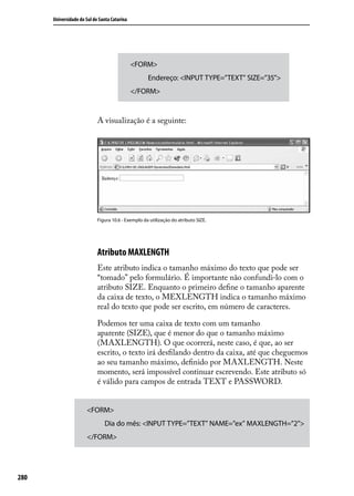 Universidade do Sul de Santa Catarina




                                              <FORM>
                                                    Endereço: <INPUT TYPE=”TEXT” SIZE=”35”>
                                              </FORM>


                            A visualização é a seguinte:




                            Figura 10.6 - Exemplo da utilização do atributo SIZE.




                            Atributo MAXLENGTH
                            Este atributo indica o tamanho máximo do texto que pode ser
                            “tomado” pelo formulário. É importante não confundi-lo com o
                            atributo SIZE. Enquanto o primeiro define o tamanho aparente
                            da caixa de texto, o MEXLENGTH indica o tamanho máximo
                            real do texto que pode ser escrito, em número de caracteres.

                            Podemos ter uma caixa de texto com um tamanho
                            aparente (SIZE), que é menor do que o tamanho máximo
                            (MAXLENGTH). O que ocorrerá, neste caso, é que, ao ser
                            escrito, o texto irá desfilando dentro da caixa, até que cheguemos
                            ao seu tamanho máximo, definido por MAXLENGTH. Neste
                            momento, será impossível continuar escrevendo. Este atributo só
                            é válido para campos de entrada TEXT e PASSWORD.


                      <FORM>
                               Dia do mês: <INPUT TYPE=”TEXT” NAME=”ex” MAXLENGTH=”2”>
                      </FORM>




280
 