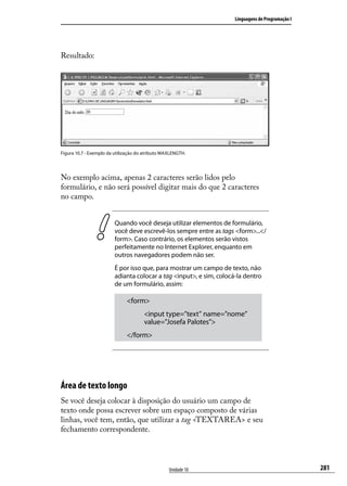 Linguagens de Programação I




Resultado:




Figura 10.7 - Exemplo da utilização do atributo MAXLENGTH.




No exemplo acima, apenas 2 caracteres serão lidos pelo
formulário, e não será possível digitar mais do que 2 caracteres
no campo.


                         Quando você deseja utilizar elementos de formulário,
                         você deve escrevê-los sempre entre as tags <form>...</
                         form>. Caso contrário, os elementos serão vistos
                         perfeitamente no Internet Explorer, enquanto em
                         outros navegadores podem não ser.
                         É por isso que, para mostrar um campo de texto, não
                         adianta colocar a tag <input>, e sim, colocá-la dentro
                         de um formulário, assim:

                              <form>
                                      <input type=”text” name=”nome”
                                      value=”Josefa Palotes”>
                              </form>




Área de texto longo
Se você deseja colocar à disposição do usuário um campo de
texto onde possa escrever sobre um espaço composto de várias
linhas, você tem, então, que utilizar a tag <TEXTAREA> e seu
fechamento correspondente.




                                                  Unidade 10                                       281
 