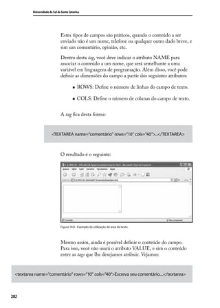 Universidade do Sul de Santa Catarina




                                Estes tipos de campos são práticos, quando o conteúdo a ser
                                enviado não é um nome, telefone ou qualquer outro dado breve, e
                                sim um comentário, opinião, etc.

                                Dentro desta tag, você deve indicar o atributo NAME para
                                associar o conteúdo a um nome, que será semelhante a uma
                                variável em linguagens de programação. Além disso, você pode
                                definir as dimensões do campo a partir dos seguintes atributos:

                                         „„   ROWS: Define o número de linhas do campo de texto.

                                         „„   COLS: Define o número de colunas do campo de texto.


                                A tag fica desta forma:


                         <TEXTAREA name=”comentário” rows=”10” cols=”40”>...</TEXTAREA>



                                O resultado é o seguinte:




                                Figura 10.8 - Exemplo da utilização de área de texto.




                                Mesmo assim, ainda é possível definir o conteúdo do campo.
                                Para isso, você não usará o atributo VALUE, e sim o conteúdo
                                entre as tags que lhe desejamos atribuir. Vejamos:


 <textarea name=”comentário” rows=”10” cols=”40”>Escreva seu comentário....</textarea>



282
 