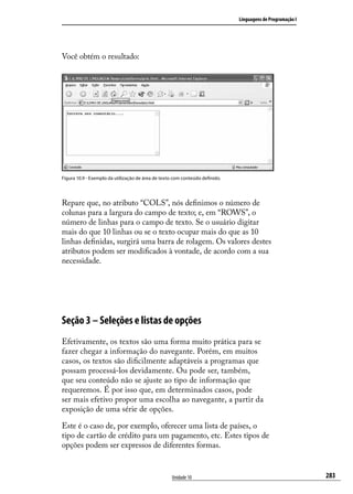 Linguagens de Programação I




Você obtém o resultado:




Figura 10.9 - Exemplo da utilização de área de texto com conteúdo definido.




Repare que, no atributo “COLS”, nós definimos o número de
colunas para a largura do campo de texto; e, em “ROWS”, o
número de linhas para o campo de texto. Se o usuário digitar
mais do que 10 linhas ou se o texto ocupar mais do que as 10
linhas definidas, surgirá uma barra de rolagem. Os valores destes
atributos podem ser modificados à vontade, de acordo com a sua
necessidade.




Seção 3 – Seleções e listas de opções
Efetivamente, os textos são uma forma muito prática para se
fazer chegar a informação do navegante. Porém, em muitos
casos, os textos são dificilmente adaptáveis a programas que
possam processá-los devidamente. Ou pode ser, também,
que seu conteúdo não se ajuste ao tipo de informação que
requeremos. É por isso que, em determinados casos, pode
ser mais efetivo propor uma escolha ao navegante, a partir da
exposição de uma série de opções.

Este é o caso de, por exemplo, oferecer uma lista de países, o
tipo de cartão de crédito para um pagamento, etc. Estes tipos de
opções podem ser expressos de diferentes formas.


                                                   Unidade 10                                               283
 