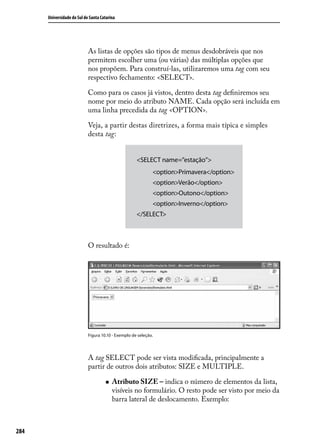 Universidade do Sul de Santa Catarina




                            As listas de opções são tipos de menus desdobráveis que nos
                            permitem escolher uma (ou várias) das múltiplas opções que
                            nos propõem. Para construí-las, utilizaremos uma tag com seu
                            respectivo fechamento: <SELECT>.

                            Como para os casos já vistos, dentro desta tag definiremos seu
                            nome por meio do atributo NAME. Cada opção será incluída em
                            uma linha precedida da tag <OPTION>.

                            Veja, a partir destas diretrizes, a forma mais típica e simples
                            desta tag:


                                                     <SELECT name=”estação”>
                                                             <option>Primavera</option>
                                                             <option>Verão</option>
                                                             <option>Outono</option>
                                                             <option>Inverno</option>
                                                     </SELECT>



                            O resultado é:




                            Figura 10.10 - Exemplo de seleção.




                            A tag SELECT pode ser vista modificada, principalmente a
                            partir de outros dois atributos: SIZE e MULTIPLE.

                                     „„   Atributo SIZE – indica o número de elementos da lista,
                                          visíveis no formulário. O resto pode ser visto por meio da
                                          barra lateral de deslocamento. Exemplo:



284
 