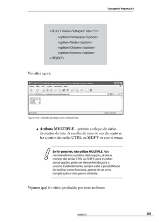 Linguagens de Programação I




                      <SELECT name=”estação” size=”3”>
                               <option>Primavera</option>
                               <option>Verão</option>
                               <option>Outono</option>
                               <option>Inverno</option>
                      </SELECT>



Visualize agora:




Figura 10.11 - Exemplo de seleção com o atributo SIZE.




         „„   Atributo MULTIPLE – permite a seleção de vários
              elementos da lista. A escolha de mais de um elemento se
              faz a partir das teclas CTRL ou SHIFT ou com o mouse.


                          Se for possível, não utilize MULTIPLE. Não
                          recomendamos a prática desta opção, já que o
                          manejo das teclas CTRL ou SHIFT, para escolher
                          várias opções, pode ser desconhecido para o
                          usuário. Evidentemente, sempre cabe a possibilidade
                          de explicar como funciona, apesar de ser uma
                          complicação a mais para o visitante.



Vejamos qual é o efeito produzido por esses atributos:




                                                    Unidade 10                                   285
 