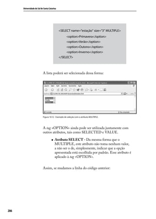 Universidade do Sul de Santa Catarina




                                              <SELECT name=”estação” size=”3” MULTIPLE>
                                                    <option>Primavera</option>
                                                    <option>Verão</option>
                                                    <option>Outono</option>
                                                    <option>Inverno</option>
                                              </SELECT>



                            A lista poderá ser selecionada dessa forma:




                            Figura 10.12 - Exemplo de seleção com o atributo MULTIPLE.




                            A tag <OPTION> ainda pode ser utilizada juntamente com
                            outros atributos, tais como SELECTED e VALUE.

                                     „„   Atributo SELECT - Da mesma forma que o
                                          MULTIPLE, este atributo não toma nenhum valor,
                                          a não ser o de, simplesmente, indicar que a opção
                                          apresentada está escolhida por padrão. Esse atributo é
                                          aplicado à tag <OPTION>.


                            Assim, se mudamos a linha do código anterior:




286
 