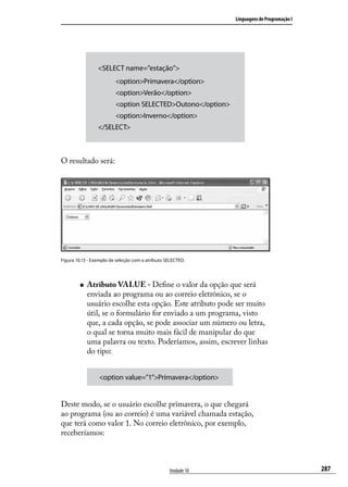 Linguagens de Programação I




                 <SELECT name=”estação”>
                         <option>Primavera</option>
                         <option>Verão</option>
                         <option SELECTED>Outono</option>
                         <option>Inverno</option>
                 </SELECT>



O resultado será:




Figura 10.13 - Exemplo de seleção com o atributo SELECTED.




        „„   Atributo VALUE - Define o valor da opção que será
             enviada ao programa ou ao correio eletrônico, se o
             usuário escolhe esta opção. Este atributo pode ser muito
             útil, se o formulário for enviado a um programa, visto
             que, a cada opção, se pode associar um número ou letra,
             o qual se torna muito mais fácil de manipular do que
             uma palavra ou texto. Poderíamos, assim, escrever linhas
             do tipo:


                 <option value=”1”>Primavera</option>


Deste modo, se o usuário escolhe primavera, o que chegará
ao programa (ou ao correio) é uma variável chamada estação,
que terá como valor 1. No correio eletrônico, por exemplo,
receberíamos:



                                                  Unidade 10                                 287
 