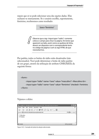 Linguagens de Programação I




repare que só se pode selecionar uma das opções dadas. Elas
excluem-se mutuamente. Se o usuário escolhe, supostamente,
feminino, receberemos como resultado:

                                     Sexo=”feminino”




                         Observe que a tag <input type=”radio”> somente
                         coloca o campo para clicar na página. Os textos que
                         aparecem ao lado, assim como as quebras de linha,
                         devem ser dispostos com o correspondente texto
                         no código da página e com as tags HTML de que
                         necessitarmos.



Por padrão, todos os botões de rádio estão desativados (não
selecionados). Você pode determinar o botão de rádio padrão
de um grupo, através da utilização do atributo CHECKED, da
seguinte forma:



     <form>
             <input type=”rádio” name=”sexo” value=”masculino”> Masculino<br>
             <input type=”rádio” name=”sexo” value=”feminino” checked> Feminino
     </form>




Vejamos o efeito:




Figura 10.15 - Exemplo de botão de seleção selecionado.




                                                   Unidade 10                                    289
 