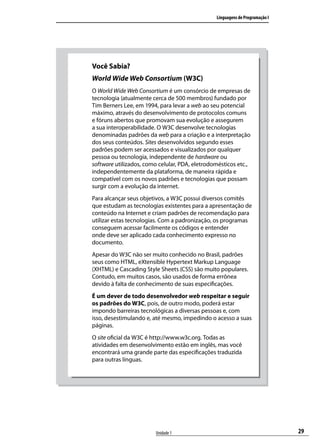 Linguagens de Programação I




Você Sabia?
World Wide Web Consortium (W3C)
O World Wide Web Consortium é um consórcio de empresas de
tecnologia (atualmente cerca de 500 membros) fundado por
Tim Berners Lee, em 1994, para levar a web ao seu potencial
máximo, através do desenvolvimento de protocolos comuns
e fóruns abertos que promovam sua evolução e assegurem
a sua interoperabilidade. O W3C desenvolve tecnologias
denominadas padrões da web para a criação e a interpretação
dos seus conteúdos. Sites desenvolvidos segundo esses
padrões podem ser acessados e visualizados por qualquer
pessoa ou tecnologia, independente de hardware ou
software utilizados, como celular, PDA, eletrodomésticos etc.,
independentemente da plataforma, de maneira rápida e
compatível com os novos padrões e tecnologias que possam
surgir com a evolução da internet.
Para alcançar seus objetivos, a W3C possui diversos comitês
que estudam as tecnologias existentes para a apresentação de
conteúdo na Internet e criam padrões de recomendação para
utilizar estas tecnologias. Com a padronização, os programas
conseguem acessar facilmente os códigos e entender
onde deve ser aplicado cada conhecimento expresso no
documento.
Apesar do W3C não ser muito conhecido no Brasil, padrões
seus como HTML, eXtensible Hypertext Markup Language
(XHTML) e Cascading Style Sheets (CSS) são muito populares.
Contudo, em muitos casos, são usados de forma errônea
devido à falta de conhecimento de suas especificações.
É um dever de todo desenvolvedor web respeitar e seguir
os padrões do W3C, pois, de outro modo, poderá estar
impondo barreiras tecnológicas a diversas pessoas e, com
isso, desestimulando e, até mesmo, impedindo o acesso a suas
páginas.
O site oficial da W3C é http://www.w3c.org. Todas as
atividades em desenvolvimento estão em inglês, mas você
encontrará uma grande parte das especificações traduzida
para outras línguas.




                        Unidade 1                                             29
 