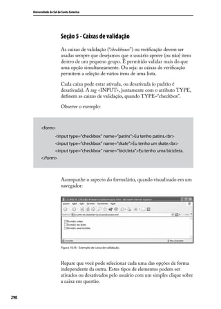 Universidade do Sul de Santa Catarina




                            Seção 5 - Caixas de validação
                            As caixas de validação (“checkboxes”) ou verificação devem ser
                            usadas sempre que desejamos que o usuário aprove (ou não) itens
                            dentro de um pequeno grupo. É permitido validar mais do que
                            uma opção simultaneamente. Ou seja: as caixas de verificação
                            permitem a seleção de vários itens de uma lista.

                            Cada caixa pode estar ativada, ou desativada (o padrão é
                            desativada). A tag <INPUT>, juntamente com o atributo TYPE,
                            definem as caixas de validação, quando TYPE=“checkbox”.

                            Observe o exemplo:



            <form>
                     	 <input type=”checkbox” name=”patins”>Eu tenho patins.<br>
                     	 <input type=”checkbox” name=”skate”>Eu tenho um skate.<br>
                     	 <input type=”checkbox” name=”bicicleta”>Eu tenho uma bicicleta.
            </form>



                            Acompanhe o aspecto do formulário, quando visualizado em um
                            navegador:




                            Figura 10.16 - Exemplo de caixa de validação.




                            Repare que você pode selecionar cada uma das opções de forma
                            independente da outra. Estes tipos de elementos podem ser
                            ativados ou desativados pelo usuário com um simples clique sobre
                            a caixa em questão.


290
 