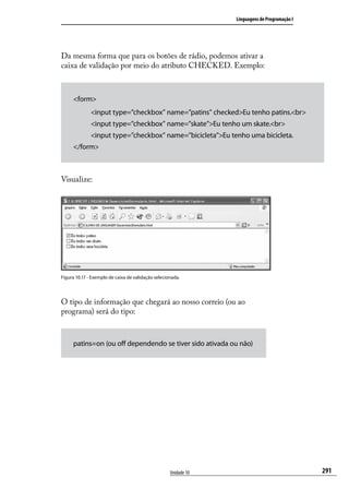 Linguagens de Programação I




Da mesma forma que para os botões de rádio, podemos ativar a
caixa de validação por meio do atributo CHECKED. Exemplo:



     <form>
              <input type=”checkbox” name=”patins” checked>Eu tenho patins.<br>
              <input type=”checkbox” name=”skate”>Eu tenho um skate.<br>
              <input type=”checkbox” name=”bicicleta”>Eu tenho uma bicicleta.
     </form>



Visualize:




Figura 10.17 - Exemplo de caixa de validação selecionada.




O tipo de informação que chegará ao nosso correio (ou ao
programa) será do tipo:



     patins=on (ou off dependendo se tiver sido ativada ou não)




                                                    Unidade 10                                 291
 