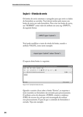 Universidade do Sul de Santa Catarina




                            Seção 6 – O botão de envio
                            Os botões de envio orientam o navegador para que envie os dados
                            do formulário ao servidor. Você deverá incluir pelo menos um
                            botão de envio em cada formulário. Para criar um botão de envio,
                            use “SUBMIT” como valor do atributo em uma tag <INPUT>,
                            da seguinte forma:



                                                           <INPUT type=“submit”>



                            Você pode modificar o texto de rótulo do botão, usando o
                            atributo VALUE, como neste exemplo:



                                                <input type=”submit” value=”Enviar”>



                            O aspecto deste botão é o seguinte:




                            Figura 10.18 - Exemplo de botão de envio.




                            Quando o usuário clicar sobre o botão “Enviar”, as respostas e
                            texto inseridos no formulário são enviados para processamento.
                            O atributo action do elemento <FORM> contém o endereço
                            (URL) do recurso da web que está encarregado de realizar
                            esse processamento. É para lá que o conteúdo do formulário é
                            enviado. Veja este exemplo:




292
 