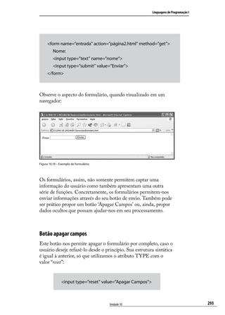 Linguagens de Programação I




     <form name=”entrada” action=”página2.html” method=”get”>
     	 Nome:
     	 <input type=”text” name=”nome”>
     	 <input type=”submit” value=”Enviar”>
     </form>



Observe o aspecto do formulário, quando visualizado em um
navegador:




Figura 10.19 – Exemplo de formulário.




Os formulários, assim, não somente permitem captar uma
informação do usuário como também apresentam uma outra
série de funções. Concretamente, os formulários permitem-nos
enviar informações através do seu botão de envio. Também pode
ser prático propor um botão ‘Apagar Campos’ ou, ainda, propor
dados ocultos que possam ajudar-nos em seu processamento.



Botão apagar campos
Este botão nos permite apagar o formulário por completo, caso o
usuário deseje refazê-lo desde o princípio. Sua estrutura sintática
é igual à anterior, só que utilizamos o atributo TYPE com o
valor “reset”:


                <input type=”reset” value=”Apagar Campos”>



                                        Unidade 10                                         293
 