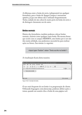 Universidade do Sul de Santa Catarina




                            A diferença entre o botão de envio, indispensável em qualquer
                            formulário, para o botão de Apagar Campos é meramente
                            optativa, já que este último não é utilizado frequentemente.
                            Tenha cuidado de não colocá-lo muito perto do botão de envio e
                            de distinguir claramente um do outro.



                            Botões normais
                            Dentro dos formulários, também podemos colocar botões
                            normais, clicáveis como qualquer outro botão. Da mesma forma
                            que ocorre com os campos HIDDEN, estes botões por si sós não
                            têm muita utilidade, mas poderemos necessitá-los para realizar
                            ações no futuro. Sua sintaxe é a seguinte:


                                        <input type=”button” value=”Texto escrito no botão”>



                            A visualização ficaria desta maneira:




                            Figura 10.20 - Exemplo de botão.




                            O uso mais frequente de um botão é na programação do cliente.
                            Utilizando linguagens como Javascript, podemos definir ações a
                            tomar, quando um usuário clica o botão de uma página web.




294
 