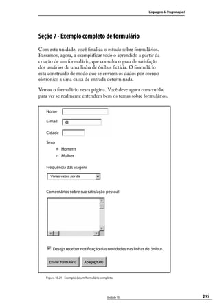 Linguagens de Programação I




Seção 7 - Exemplo completo de formulário
Com esta unidade, você finaliza o estudo sobre formulários.
Passamos, agora, a exemplificar todo o aprendido a partir da
criação de um formulário, que consulta o grau de satisfação
dos usuários de uma linha de ônibus fictícia. O formulário
está construído de modo que se enviem os dados por correio
eletrônico a uma caixa de entrada determinada.

Vemos o formulário nesta página. Você deve agora construí-lo,
para ver se realmente entendem bem os temas sobre formulários.


   Nome

   E-mail

   Cidade

   Sexo
              Homem
              Mulher

   Frequência das viagens




   Comentários sobre sua satisfação pessoal




       Desejo receber notificação das novidades nas linhas de ônibus.




   Figura 10.21 - Exemplo de um formulário completo.




                                               Unidade 10                                 295
 