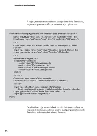 Universidade do Sul de Santa Catarina




                                  A seguir, também mostraremos o código fonte deste formulário,
                                  importante para o seu olhar, mesmo que seja rapidamente.



      <form action=”mailto:paty@meusite.com” method=”post” enctype=”text/plain”>
           Nome <input type=”text” name=”nome” size=”30” maxlength=”100”> <br>
           E-mail<input type=”text” name=”email” size=”25” maxlength=”100” value=””>
           <br>
           Cidade <input type=”text” name=”cidade” size=”20” maxlength=”60”><br>
           Sexo<br>
           <input type=”radio” name=”sexo” value=”Masculino” checked> Homem<br>
           <input type=”radio” name=”sexo” value=”Feminino”> Mulher<br>
           <br>
           Frequência das viagens <br>
           <select name=”utilização”>
                 <option value=”1”>Várias vezes por dia
                 <option value=”2”>Uma vez por dia
                 <option value=”3”>Várias vezes por semana
                 <option value=”4”>Várias vezes por mês
           </select>
           <br><br>
           Comentários sobre sua satisfação pessoal<br>
           <textarea cols=”30” rows=”7” name=”comentários”></textarea>
           <br><br>
           <input type=”checkbox” name=”receber_info” checked>
                Desejo receber notificação das novidades nas linhas de ônibus. <br><br>
           <input type=”submit” value=” Enviar formulário”> <br> <br>
           <input type=”Reset” value=”Apagar tudo”>
      </form>




                                  Para finalizar, veja um modelo de correio eletrônico recebido na
                                  empresa de ônibus, quando um usuário qualquer preenchesse este
                                  formulário e clicasse sobre o botão de envio:




296
 