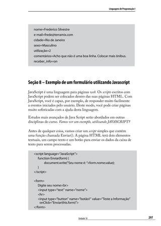 Linguagens de Programação I




   nome=Frederico Silvestre
   e-mail=frede@terramix.com
   cidade=Rio de Janeiro
   sexo=Masculino
   utilização=2
   comentários=Acho que não é uma boa linha. Colocar mais ônibus.
   receber_info=on




Seção 8 – Exemplo de um formulário utilizando Javascript
JavaScript é uma linguagem para páginas web. Os scripts escritos com
JavaScript podem ser colocados dentro das suas páginas HTML. Com
JavaScript, você é capaz, por exemplo, de responder muito facilmente
a eventos iniciados pelo usuário. Deste modo, você pode criar páginas
muito sofisticadas com a ajuda desta linguagem.

Estudos mais avançados de Java Script serão abordados em outras
disciplinas do curso. Vamos ver um exemplo, utilizando JAVASCRIPT?

Antes de qualquer coisa, vamos criar um script simples que contém
uma função chamada Enviar(). A página HTML terá dois elementos
textuais, um campo texto e um botão para enviar os dados da caixa de
texto para serem processadas.

   <script language=”JavaScript”>
   	 function Enviar(form) {
   		      document.write(“Seu nome é: “+form.nome.value);
   	 }
   </script>

   <form>
   	 Digite seu nome:<br>
   	 <input type=”text” name=”nome”>
   	 <hr>
   	 <input type=”button” name=”botão1” value=”Teste a Informação” 	
       onClick=”Enviar(this.form)”>
   </form>


                                 Unidade 10                                         297
 
