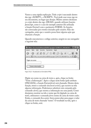 Universidade do Sul de Santa Catarina




                            Vamos a uma rápida explicação. Todo script é executado dentro
                            das tags <SCRIPT>...</SCRIPT>. Você pode usar essas tags no
                            seu documento, no lugar que desejar. Muitos autores declaram
                            os scripts dentro das tags <HEAD> quando utilizam funções
                            Javascript, como é o caso do exemplo anterior (foi utilizada
                            a função Enviar() com o parâmetro FORM). As funções
                            são convocadas por eventos iniciados pelo usuário. Elas são
                            carregadas, antes que o usuário possa fazer alguma ação que
                            chamará a função.

                            Quando executarmos o código anterior, surgirá no seu navegador
                            a seguinte tela:




                            Figura 10.22 – Visualizando um formulário HTML.




                            Digite seu nome na caixa de texto e, após, clique no botão
                            “Teste a Informação”. Após o clique neste botão (pelo atributo
                            ONCLICK), a função Enviar(form) será chamada. Dentro desta
                            função, temos o comando document.write(), que escreve na tela
                            alguma informação. Poderíamos substituir este comando pelo
                            comando alert(), que mostra a informação em uma janela. Como
                            desejamos mostrar na tela o nome que foi digitado na caixa de
                            texto, utilizamos o comando form.<nome da caixa de texto>.value.
                            Então, o comando fica assim: form.nome.value para pegar o valor
                            da caixa de texto chamada “nome”. O resultado na tela, após o
                            clique no botão, será:




298
 