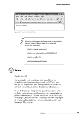 Linguagens de Programação I




Figura 10.23 – Resultado da ação do botão.




                    O estudo de Javascript não faz parte da nossa disciplina,
                    por isso, seguem, abaixo, alguns links para você
                    aprofundar seu estudo:

                    •	 <http://www.javascript-tutorial.com.br/>

                    •	 <http://www.cm-braganca.pt/document/448112/503209.pdf>

                    •	 <http://www.mozilla.org/js/>

                    •	 <http://pt.wikipedia.org/wiki/JavaScript>




Síntese

Caro(a) aluno(a)!

Nesta unidade, você aprendeu a criar formulários. Os
formulários são de extrema importância no HTML, uma
vez que são responsáveis pela interação entre um usuário e o
servidor, possibilitando a troca de dados ou informações.

O uso de formulário é importante, quando desejamos enviar
os dados cadastrados em um formulário para outra página ou
pelo correio eletrônico. Quando precisamos enviar dados para
outra página, faz-se necessária a utilização de outra linguagem
de programação para tornar o processo dinâmico, entre eles:
Javascript, Php, Asp, etc.




                                                  Unidade 10                                            299
 