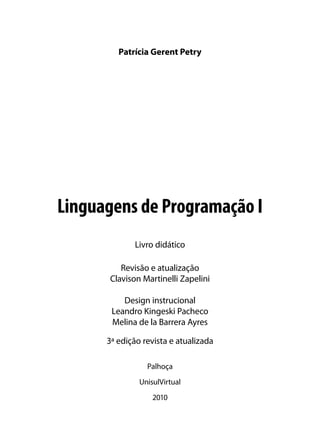Patrícia Gerent Petry




Linguagens de Programação I
             Livro didático

         Revisão e atualização
      Clavison Martinelli Zapelini

          Design instrucional
       Leandro Kingeski Pacheco
       Melina de la Barrera Ayres

      3ª edição revista e atualizada

                 Palhoça
               UnisulVirtual
                   2010
 