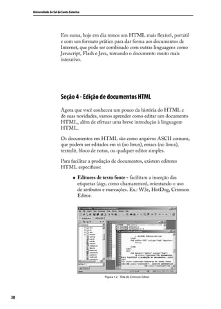 Universidade do Sul de Santa Catarina




                           Em suma, hoje em dia temos um HTML mais flexível, portátil
                           e com um formato prático para dar forma aos documentos de
                           Internet, que pode ser combinado com outras linguagens como
                           Javascript, Flash e Java, tornando o documento muito mais
                           interativo.




                           Seção 4 - Edição de documentos HTML
                           Agora que você conheceu um pouco da história do HTML e
                           de suas novidades, vamos aprender como editar um documento
                           HTML, além de efetuar uma breve introdução à linguagem
                           HTML.

                           Os documentos em HTML são como arquivos ASCII comuns,
                           que podem ser editados em vi (no linux), emacs (no linux),
                           textedit, bloco de notas, ou qualquer editor simples.

                           Para facilitar a produção de documentos, existem editores
                           HTML específicos:

                                    „„   Editores de texto fonte - facilitam a inserção das
                                         etiquetas (tags, como chamaremos), orientando o uso
                                         de atributos e marcações. Ex.: W3e, HotDog, Crimson
                                         Editor.




                                                     Figura 1.2 - Tela do Crimson Editor




30
 