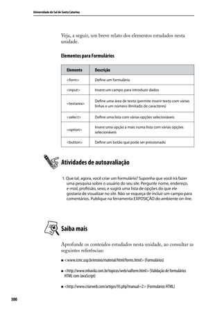 Universidade do Sul de Santa Catarina




                            Veja, a seguir, um breve relato dos elementos estudados nesta
                            unidade.

                            Elementos para Formulários

                                Elemento         Descrição

                                <form>           Define um formulário

                                <input>          Insere um campo para introduzir dados

                                                 Define uma área de texto (permite inserir texto com várias
                                <textarea>
                                                 linhas e um número ilimitado de caracteres)

                                <select>         Define uma lista com várias opções selecionáveis

                                                 Insere uma opção a mais numa lista com várias opções
                                <option>
                                                 selecionáveis

                                <button>         Define um botão que pode ser pressionado




                            Atividades de autoavaliação

                             1. Que tal, agora, você criar um formulário? Suponha que você irá fazer
                                uma pesquisa sobre o usuário do seu site. Pergunte nome, endereço,
                                e-mail, profissão, sexo, e sugirá uma lista de opções do que ele
                                gostaria de visualizar no site. Não se esqueça de incluir um campo para
                                comentários. Publique na ferramenta EXPOSIÇÃO do ambiente on-line.




                            Saiba mais

                            Aprofunde os conteúdos estudados nesta unidade, ao consultar as
                            seguintes referências:
                            „„ <www.icmc.usp.br/ensino/material/html/forms.html> (Formulários)


                            „„ <http://www.mhavila.com.br/topicos/web/valform.html> (Validação de formulários
                              HTML com JavaScript)

                            „„ <http://www.criarweb.com/artigos/93.php?manual=2> (Formulários HTML)



300
 