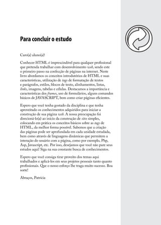 Para concluir o estudo

Caro(a) aluno(a)!

Conhecer HTML é imprescindível para qualquer profissional
que pretenda trabalhar com desenvolvimento web, sendo este
o primeiro passo na confecção de páginas na internet. Neste
livro abordamos os conceitos introdutórios de HTML e suas
características, utilização de tags de formatação de textos
e parágrafos, estilos, blocos de texto, alinhamentos, listas,
links, imagens, tabelas e células. Destacamos a importância e
características dos frames, uso de formulários, alguns comandos
básicos de JAVASCRIPT, bem como criar páginas eficientes.

Espero que você tenha gostado da disciplina e que tenha
aproveitado os conhecimentos adquiridos para iniciar a
construção de sua página web. A nossa preocupação foi
direcioná-lo(a) ao início da construção de sites simples,
colocando em prática os conceitos básicos sobre as tags de
HTML, da melhor forma possível. Sabemos que a criação
das páginas pode ser aprofundada em cada unidade estudada,
bem como através de linguagens dinâmicas que permitem a
interação do usuário com a página, como por exemplo, Php,
Asp, Javascript, etc. Por isso, desejamos que você não pare seus
estudos aqui! Siga na sua constante busca de conhecimentos.

Espero que você consiga tirar proveito dos temas aqui
trabalhados e aplicá-los em seus projetos pessoais tanto quanto
profissionais. Que o nosso esforço lhe traga muito sucesso. Boa
sorte!

Abraços, Patrícia
 
