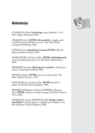 Referências

FLANAGAN, David. JavaScript: o guia definitivo. 4ª ed.
Porto Alegre: Bookman, 2004.

GRAHAM, Ian S. HTML 4.0 sourcebook: a complete guide
to HTML 4.0 and HTML extensions. New York: Wiley
Computer Publishing, 1998.

LEMAY, Laura. Aprenda em 1 semana HTML 4. Rio de
Janeiro: Editora Campus, 1998.

MARCONDES, Christian Alfim. HTML 4.0 fundamental:
a base da programação para web. São Paulo: Editora Érica,
2005.

NIEDERST, Jennifer. Web design in a nutshell: a desktop quick
reference. Sebastopol: O’Reilly, 1998.

PRATES, Rubens. HTML: guia de consulta rápida. São
Paulo: Editora Novatec, 1997.

RAMALHO, José Antônio Alves. HTML 4: prático e
rápido. São Paulo: Editora Berkeley, 1999.

REHDER, Wellington da Silva & PEREIRA, Marcelo
Gino. HTML: hypertext markup Language. São Paulo: Editora
Viena, 2003.

WEINMAN, Lynda; WEINMAN, Bill. Design criativo
com Html 2: um guia prático e completo para design na web.
Rio de Janeiro: Ciência Moderna, 2002.
 