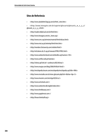 Universidade do Sul de Santa Catarina




                            Sites de Referência

                            •	   <http://www.abcdohtml.hpg.ig.com.br/html_intro.htm>
                            •	 <http://www.intergate.com.br/supor te/glossario/glossario_w_x_y_z/
                            glossario_w_x_y_z.html>
                            •	   <http://rouder.vilabol.uol.com.br/html.htm>
                            •	   <http://www.hexagora.com/en_home.asp>
                            •	   <http://www.icmc.usp.br/ensino/material/html/edicao.html>
                            •	   <http://www.mat.ua.pt/antoniop/html/intro.htm>
                            •	   <http://members.fortunecity.com/vshelter/html/>
                            •	   <http://eof.alunos.dcc.fc.up.pt/manuais/HTML/HTML.html>
                            •	   <http://www.webwritersbrasil.com.br/detalhe.asp?numero=145>
                            •	   <http://www.artifice.web.pt/tutoriais>
                            •	   <http://vitoria.upf.tche.br/~carolina/ccc002/oficina/>
                            •	   <http://www.maujor.com/blog/2006/04/06/el-html/>
                            •	   <http://enciclopedia.tiosam.com/enciclopedia/enciclopedia.asp?title=Wiki>
                            •	   <http://www.mxstudio.com.br/views.glossario.php?cid=6&char=&p=5>
                            •	   <http://www.imasters.com.br/artigo/4224/css/>
                            •	   <http://www.w3schools.com/>
                            •	   <http://www.webwriter.dk/english/index.htm>
                            •	   <http://www.htmlbeauty.com/>
                            •	   <http://www.pagebreeze.com>/
                            •	   <http://forum.htmlstaff.org/>




304
 