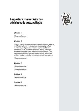 Respostas e comentários das
atividades de autoavaliação

   Unidade 1
   1) Resposta Pessoal


   Unidade 2
   1) Não. A maioria dos navegadores é capaz de lidar com páginas
   em HTML simples, sem as tags de estrutura de página. Mas,
   ao incluí-las, você permitirá que a sua página seja lida por
   ferramentas SGML (Standard Generalized Markup Language –
   define a estrutura geral do conteúdo dos documentos, e não
   a aparência real desse conteúdo na página) mais genéricas e
   também tirará proveito dos recursos dos futuros navegadores.
   2) Resposta pessoal.


   Unidade 3
   1) Resposta pessoal.
   2) Resposta pessoal.


   Unidade 4
   1) Resposta pessoal.


   Unidade 5
   1) Resposta pessoal.
 
