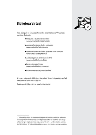 Biblioteca Virtual

Veja, a seguir, os serviços oferecidos pela Biblioteca Virtual aos
alunos a distância:
             „„ Pesquisa a publicações online
               www.unisul.br/textocompleto

             „„ Acesso a bases de dados assinadas
               www. unisul.br/bdassinadas

             „„ Acesso a bases de dados gratuitas selecionadas
               www.unisul.br/bdgratuitas

             „„ Acesso a jornais e revistas on-line
               www. unisul.br/periodicos

             „„ Empréstimo de livros
               www. unisul.br/emprestimos

             „„ Escaneamento de parte de obra1




Acesse a página da Biblioteca Virtual da Unisul, disponível no EVA
e explore seus recursos digitais.
Qualquer dúvida, escreva para bv@unisul.br




1	 Se você optar por escaneamento de parte do livro, o sumário da obra será
enviado primeiramente para que você possa escolher os capítulos que deseja
solicitar a reprodução. Lembre-se que para não ferir a Lei dos direitos autorais
(Lei 9610/98), até 10 % do total de páginas de um livro podem ser reproduzidos.
 