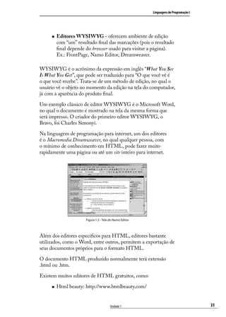 Linguagens de Programação I




     „„   Editores WYSIWYG - oferecem ambiente de edição
          com “um” resultado final das marcações (pois o resultado
          final depende do browser usado para visitar a página).
          Ex.: FrontPage, Namo Editor, Dreamweaver.

WYSIWYG é o acrônimo da expressão em inglês “What You See
Is What You Get”, que pode ser traduzido para “O que você vê é
o que você recebe”. Trata-se de um método de edição, no qual o
usuário vê o objeto no momento da edição na tela do computador,
já com a aparência do produto final.

Um exemplo clássico de editor WYSIWYG é o Microsoft Word,
no qual o documento é mostrado na tela da mesma forma que
será impresso. O criador do primeiro editor WYSIWYG, o
Bravo, foi Charles Simonyi.

Na linguagem de programação para internet, um dos editores
é o Macromedia Dreamweaver, no qual qualquer pessoa, com
o mínimo de conhecimento em HTML, pode fazer muito
rapidamente uma página ou até um site inteiro para internet.




                        Figura 1.3 - Tela do Namo Editor




Além dos editores específicos para HTML, editores bastante
utilizados, como o Word, entre outros, permitem a exportação de
seus documentos próprios para o formato HTML.

O documento HTML produzido normalmente terá extensão
.html ou .htm.

Existem muitos editores de HTML gratuitos, como:

     „„   Html beauty: http://www.htmlbeauty.com/


                                          Unidade 1                                      31
 