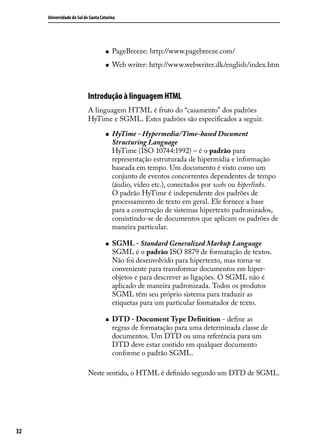 Universidade do Sul de Santa Catarina




                                    „„   PageBreeze: http://www.pagebreeze.com/
                                    „„   Web writer: http://www.webwriter.dk/english/index.htm



                           Introdução à linguagem HTML
                           A linguagem HTML é fruto do “casamento” dos padrões
                           HyTime e SGML. Estes padrões são especificados a seguir.

                                    „„   HyTime - Hypermedia/Time-based Document
                                         Structuring Language
                                         HyTime (ISO 10744:1992) – é o padrão para
                                         representação estruturada de hipermídia e informação
                                         baseada em tempo. Um documento é visto como um
                                         conjunto de eventos concorrentes dependentes de tempo
                                         (áudio, vídeo etc.), conectados por webs ou hiperlinks.
                                         O padrão HyTime é independente dos padrões de
                                         processamento de texto em geral. Ele fornece a base
                                         para a construção de sistemas hipertexto padronizados,
                                         consistindo-se de documentos que aplicam os padrões de
                                         maneira particular.

                                    „„   SGML - Standard Generalized Markup Language
                                         SGML é o padrão ISO 8879 de formatação de textos.
                                         Não foi desenvolvido para hipertexto, mas torna-se
                                         conveniente para transformar documentos em hiper-
                                         objetos e para descrever as ligações. O SGML não é
                                         aplicado de maneira padronizada. Todos os produtos
                                         SGML têm seu próprio sistema para traduzir as
                                         etiquetas para um particular formatador de texto.

                                    „„   DTD - Document Type Definition - define as
                                         regras de formatação para uma determinada classe de
                                         documentos. Um DTD ou uma referência para um
                                         DTD deve estar contido em qualquer documento
                                         conforme o padrão SGML.

                           Neste sentido, o HTML é definido segundo um DTD de SGML.




32
 