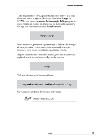 Linguagens de Programação I




Todo documento HTML apresenta elementos entre < e >; esses
elementos são as etiquetas (doravante chamadas de tags) de
HTML, que são os comandos de formatação da linguagem, as
quais podem ser escritas em maiúscula ou minúscula. A maioria
das tags tem sua correspondente de fechamento:



                         <tag>...</tag>


Isso é necessário, porque as tags servem para definir a formatação
de uma porção de texto e, assim, marcamos onde começa e
termina o texto com a formatação especificada por ela.

Alguns elementos são chamados “vazios”, pois não marcam uma
região de texto, apenas inserem algo no documento:



                             <tag>


Todos os elementos podem ter atributos:



    <tag atributo1=valor1 atributo2=valor2>...</tag>

Os valores dos atributos devem estar entre aspas.


                 <A HREF=”URL”>Texto</A>




                                  Unidade 1                                          33
 