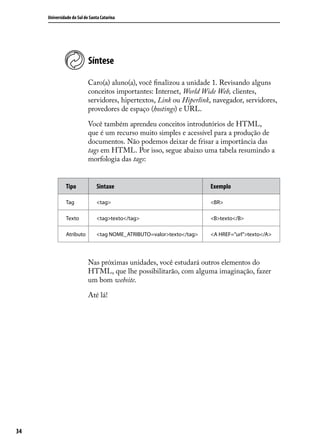 Universidade do Sul de Santa Catarina




                           Síntese

                           Caro(a) aluno(a), você finalizou a unidade 1. Revisando alguns
                           conceitos importantes: Internet, World Wide Web, clientes,
                           servidores, hipertextos, Link ou Hiperlink, navegador, servidores,
                           provedores de espaço (hostings) e URL.

                           Você também aprendeu conceitos introdutórios de HTML,
                           que é um recurso muito simples e acessível para a produção de
                           documentos. Não podemos deixar de frisar a importância das
                           tags em HTML. Por isso, segue abaixo uma tabela resumindo a
                           morfologia das tags:


              Tipo             Sintaxe                                Exemplo

              Tag              <tag>                                  <BR>

              Texto            <tag>texto</tag>                       <B>texto</B>

              Atributo         <tag NOME_ATRIBUTO=valor>texto</tag>   <A HREF=”url”>texto</A>




                           Nas próximas unidades, você estudará outros elementos do
                           HTML, que lhe possibilitarão, com alguma imaginação, fazer
                           um bom website.

                           Até lá!




34
 