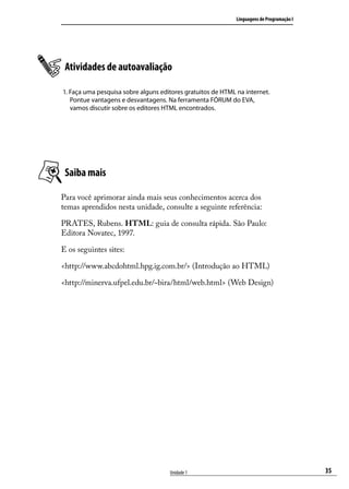 Linguagens de Programação I




 Atividades de autoavaliação

1. Faça uma pesquisa sobre alguns editores gratuitos de HTML na internet.
   Pontue vantagens e desvantagens. Na ferramenta FÓRUM do EVA,
   vamos discutir sobre os editores HTML encontrados.




 Saiba mais

Para você aprimorar ainda mais seus conhecimentos acerca dos
temas aprendidos nesta unidade, consulte a seguinte referência:

PRATES, Rubens. HTML: guia de consulta rápida. São Paulo:
Editora Novatec, 1997.

E os seguintes sites:

<http://www.abcdohtml.hpg.ig.com.br/> (Introdução ao HTML)

<http://minerva.ufpel.edu.br/~bira/html/web.html> (Web Design)




                                     Unidade 1                                             35
 
